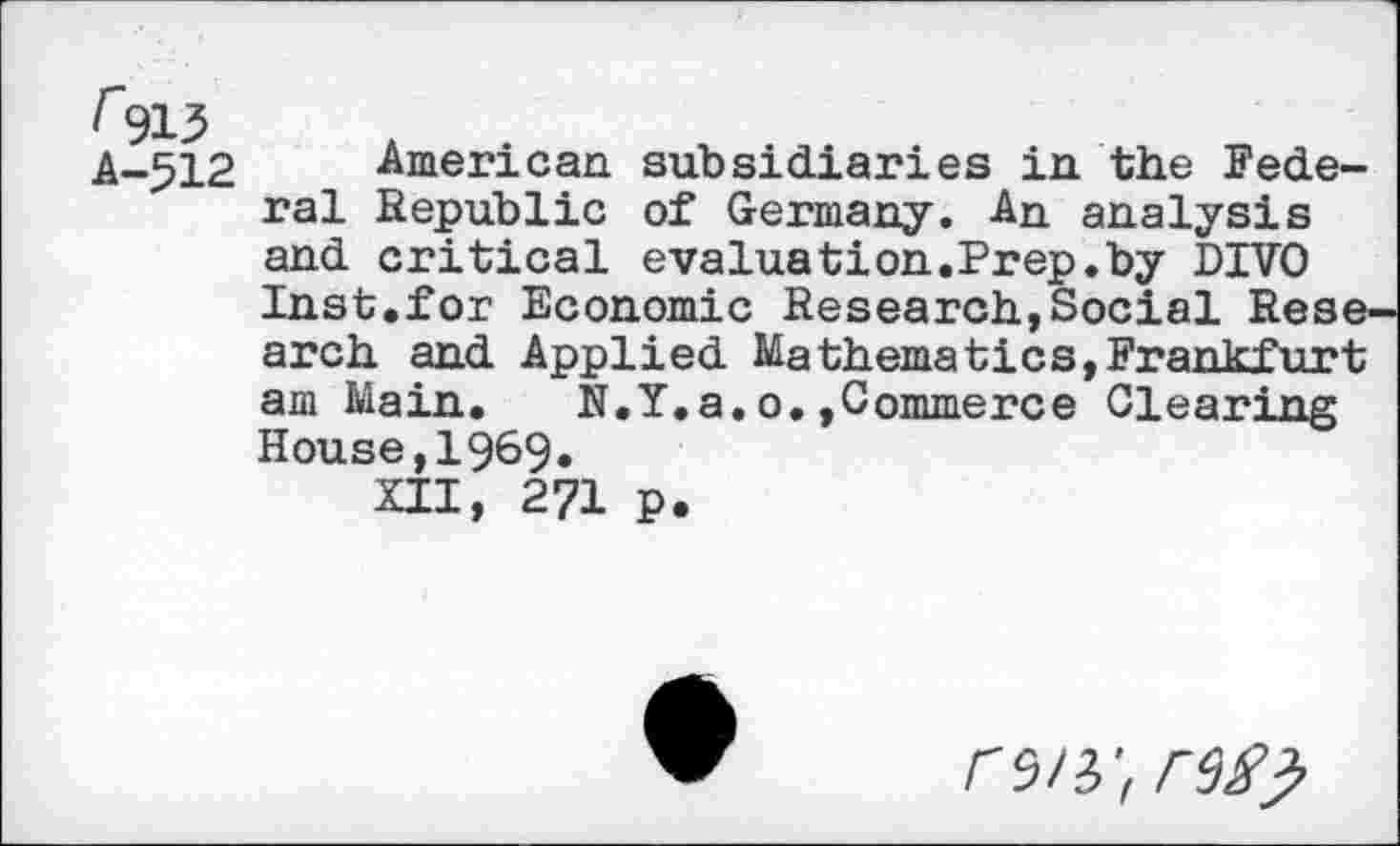 ﻿F913 A-512
American subsidiaries in the Federal Republic of Germany. An analysis and critical evaluation.Prep.by DIVO Inst.for Economic Research,Social Research and Applied Mathematics,Frankfurt am Main. N.Y.a.o.»Commerce Clearing House,1969.
XII, 271 p.
